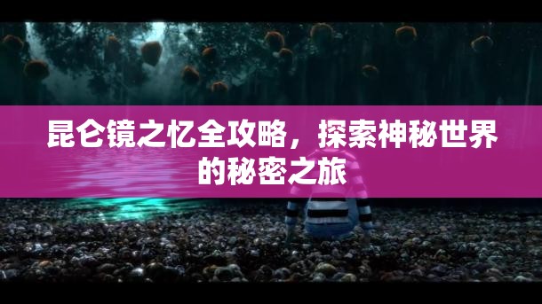 昆仑镜之忆全攻略，探索神秘世界的秘密之旅，昆仑镜之忆全攻略，神秘世界的秘密之旅探索